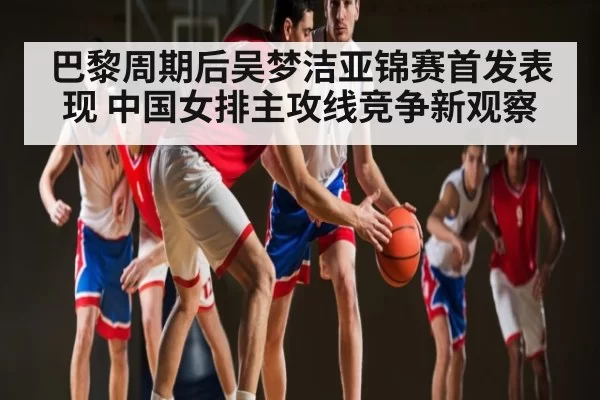 巴黎周期后吴梦洁亚锦赛首发表现 中国女排主攻线竞争新观察